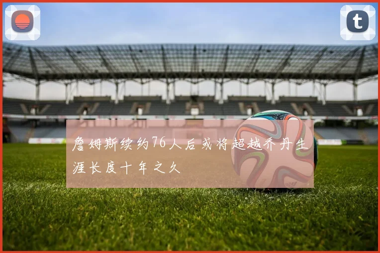 詹姆斯续约76人后或将超越乔丹生涯长度十年之久