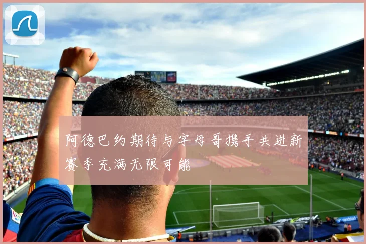 阿德巴约期待与字母哥携手共进新赛季充满无限可能